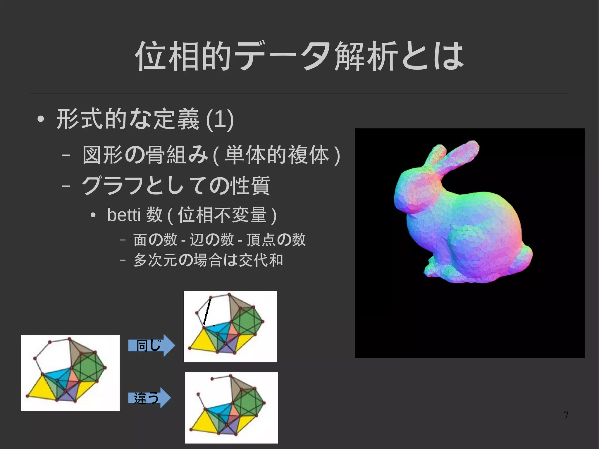 7
位相的データ解析とは
● 形式的な定義 (1)
– 図形の骨組み ( 単体的複体 )
– グラフとしての性質
● betti 数 ( 位相不変量 )
– 面の数 - 辺の数 - 頂点の数
– 多次元の場合は交代和
同じ
違う
 