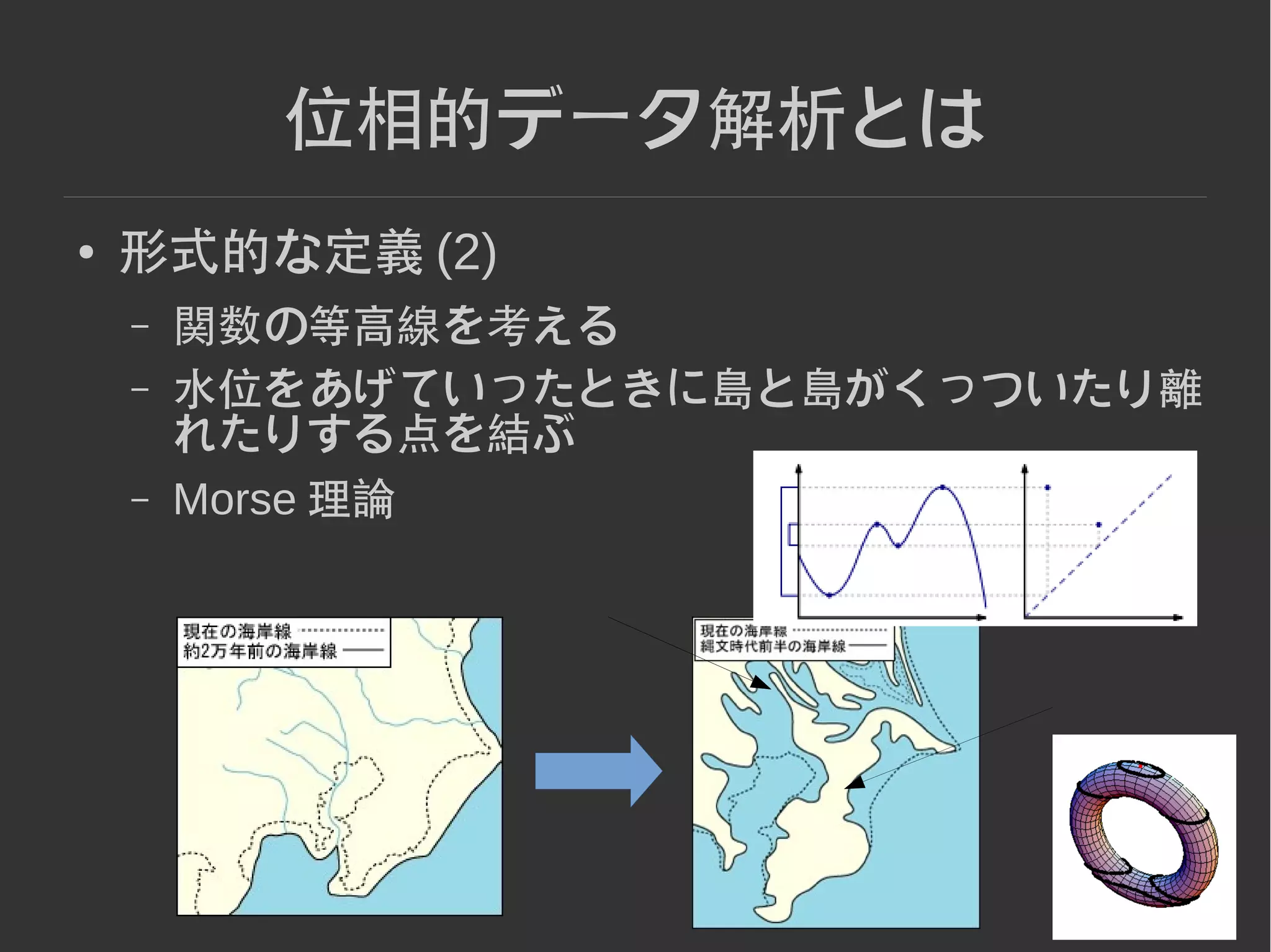 8
位相的データ解析とは
● 形式的な定義 (2)
– 関数の等高線を考える
– 水位をあげていったときに島と島がくっついたり離
れたりする点を結ぶ
– Morse 理論
 