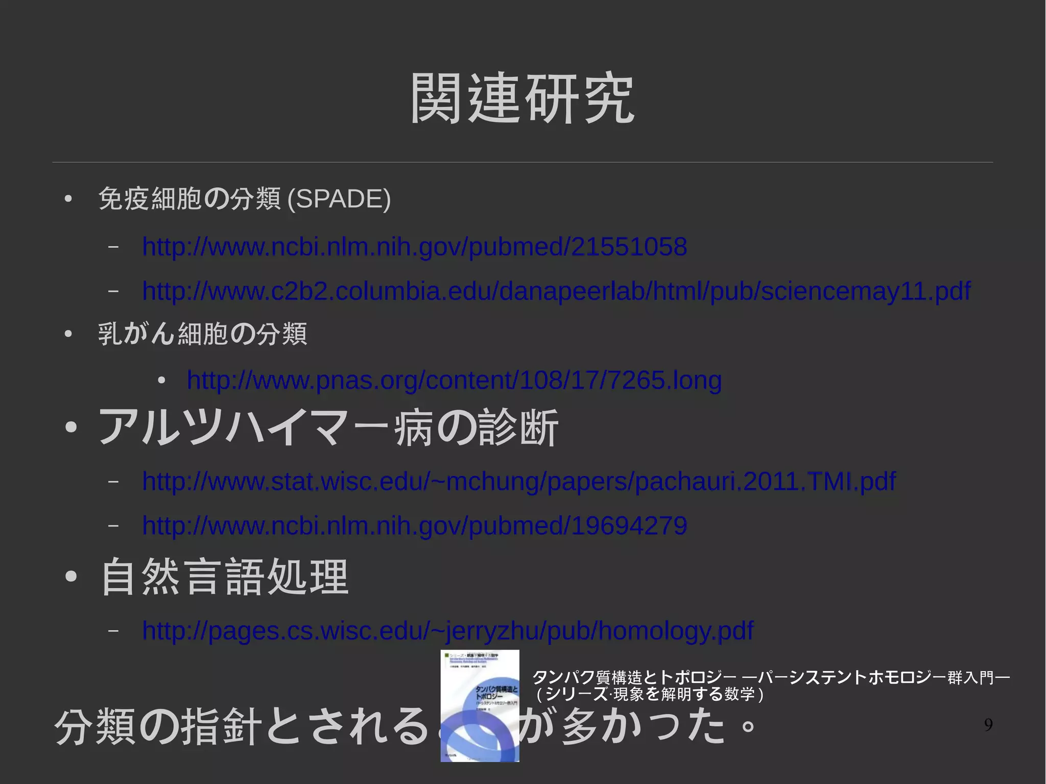 9
関連研究
● 免疫細胞の分類 (SPADE)
– http://www.ncbi.nlm.nih.gov/pubmed/21551058
– http://www.c2b2.columbia.edu/danapeerlab/html/pub/sciencemay11.pdf
●
乳がん細胞の分類
● http://www.pnas.org/content/108/17/7265.long
● アルツハイマー病の診断
– http://www.stat.wisc.edu/~mchung/papers/pachauri.2011.TMI.pdf
– http://www.ncbi.nlm.nih.gov/pubmed/19694279
●
自然言語処理
– http://pages.cs.wisc.edu/~jerryzhu/pub/homology.pdf
分類の指針とされることが多かった。
 