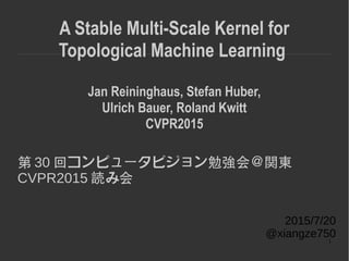 1
A Stable Multi-Scale Kernel for
Topological Machine Learning
Jan Reininghaus, Stefan Huber,
Ulrich Bauer, Roland Kwitt
CVPR2015
第 30 回コンピュータビジョン勉強会＠関東
CVPR2015 読み会
2015/7/20
@xiangze750
 