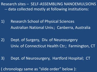 Research sites –  SELF-ASSEMBLING NANOEMULSIONS -- data collected mostly at following institutions: 1)		Research School of Physical Sciences 		Australian National Univ.;  Canberra, Australia 2)		Dept. of Surgery,  Div. of Neurosurgery 		Univ. of Connecticut Health Ctr.;  Farmington, CT 3)		Dept. of Neurosurgery,  Hartford Hospital;  CT ( chronology same as “slide order” below ): 