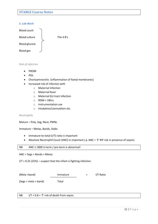 11 | P a g e
STABLE Course Notes
5. Lab Work
Blood count
Blood culture The 4 B’s
Blood glucose
Blood gas
Risk of infection
 PROM
 POL
 Chorioamnionitis (inflammation of foetal membranes)
 Increased risk of infection with
o Maternal infection
o Maternal fever
o Maternal GU tract infection
o ROM > 18hrs
o Instrumentation use
o Intubation/cannulation etc.
Neutrophils
Mature – Poly, Seg, Neut, PMNs
Immature – Metas, Bands, Stabs
 Immature-to-total (I/T) ratio is important
 Absolute Neutrophil Count (ANC) in important (↓ ANC = ↑ RIP risk in presence of sepsis)
NB ANC ≤ 1800 in term / pre-term is abnormal!
ANC = Segs + Bands + Metas
I/T > 0.25 (25%) – suspect that the infant is fighting infection.
(Meta +band) Immature = I/T Ratio
(Segs + meta + band) Total
NB I/T > 0.8 = ↑ risk of death from sepsis
 