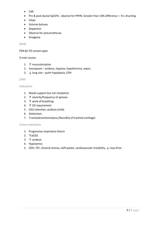 9 | P a g e
 CXR
 Pre & post-ductal SpO2% - observe for PPHN. Greater than 10% difference = R-L shunting
 Vitals
 Volume boluses
 Dopamine
 Observe for pneumothorax
 Analgesia
PPHN
PDA &/ FO remain open
3 main causes
1. ↑ muscularisation
2. Vasospasm – acidosis, hypoxia, hypothermia, sepsis
3. ↓ lung size – pulm hypoplasia, CDH
CPAP
Indications
1. Needs support but not intubation
2. ↑ severity/frequency of apnoea
3. ↑ work of breathing
4. ↑ O2 requirement
5. CO2 retention, acidosis (mild)
6. Atelectasis
7. Tracheobronchomalacia (flaccidity of tracheal cartilage)
Contra-indications
1. Progressive respiratory failure
2. ↑pCO2
3. ↑ acidosis
4. Hypoxemia
5. CDH, TEF, choanal atresia, cleft palate, cardiovascular instability, ↓ resp drive
 