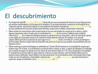 El descubrimiento
 A principios del siglo XIX, John Dalton (1766–1844) desarrolló una nueva concepción del atomismo, al que llegó gracias a
  sus estudios meteorológicos y de los gases de la atmósfera. Su principal aportación consistió en la formulación de un
  "atomismo químico" que permitía integrar la nueva definición de elemento realizada por Antoine Lavoisier (1743–1794) y
  las leyes ponderales de la química (proporciones definidas, proporciones múltiples, proporciones recíprocas).
 Dalton empleó los conocimientos sobre proporciones en las que reaccionaban las sustancias de su época y realizó
  algunas suposiciones sobre el modo como se combinaban los átomos de las mismas. Estableció como unidad de
  referencia la masa de un átomo de hidrógeno (aunque se sugirieron otros en esos años) y refirió el resto de los valores
  a esta unidad, por lo que pudo construir un sistema de masas atómicas relativas. Por ejemplo, en el caso del
  oxígeno, Dalton partió de la suposición de que el agua era un compuesto binario, formado por un átomo de hidrógeno y
  otro de oxígeno. No tenía ningún modo de comprobar este punto, por lo que tuvo que aceptar esta posibilidad como una
  hipótesis a priori.
 Dalton conocía que 1 parte de hidrógeno se combinaba con 7 partes (8 afirmaríamos en la actualidad) de oxígeno para
  producir agua. Por lo tanto, si la combinación se producía átomo a átomo, es decir, un átomo de hidrógeno se combinaba
  con un átomo de oxígeno, la relación entre las masas de estos átomos debía ser 1:7 (o 1:8 se calcularía en la actualidad).
  El resultado fue la primera tabla de masas atómicas relativas (o pesos atómicos, como los llamaba Dalton) que fue
  posteriormente modificada y desarrollada en los años posteriores. Las incertidumbres antes mencionadas dieron lugar
  a toda una serie de polémicas y disparidades respecto a las fórmulas y los pesos atómicos, que solo comenzarían a
  superarse, aunque no totalmente, con el congreso de Karlsruhe en 1860.
 