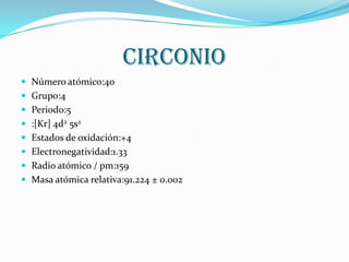 circonio
 Número atómico:40
 Grupo:4
 Periodo:5
 :[Kr] 4d2 5s2
 Estados de oxidación:+4
 Electronegatividad:1.33
 Radio atómico / pm:159
 Masa atómica relativa:91.224 ± 0.002
 