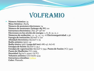 volframio
 Número Atómico: 74
  Masa Atómica: 183,84
  Número de protones/electrones: 74
  Número de neutrones (Isótopo 184-W): 110
  Estructura electrónica: [Xe] 4f14 5d4 6s2
  Electrones en los niveles de energía: 2, 8, 18, 32, 12, 2
  Números de oxidación: +2, +3, +4, +5, +6 Electronegatividad: 2,36
  Energía de ionización (kJ.mol-1): 770
  Afinidad electrónica (kJ.mol-1): 79
  Radio atómico (pm): 141
  Radio iónico (pm) (carga del ion): 68(+4), 62(+6)
  Entalpía de fusión (kJ.mol-1): 35,2
  Entalpía de vaporización (kJ.mol-1): 799,1 Punto de Fusión (ºC): 3422
  Punto de Ebullición (ºC): 5555
  Densidad (kg/m3): 19300; (20 ºC)
  Volumen atómico (cm3/mol): 9,53
  Estructura cristalina: Cúbica
  Color: Plateado.
 