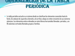 organización de la tabla
        periódica
 La tabla periódica actual es un sistema donde se clasifican los elementos conocidos hasta la
   fecha. Se colocan de izquierda a derecha y de arriba a abajo en orden creciente de sus números
   atómicos. Los elementos están ordenados en siete hileras horizontales llamadas periodos, y en
   18 columnas verticales llamadas grupos o familias.
 