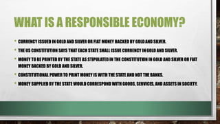 WHAT IS A RESPONSIBLE ECONOMY?
• CURRENCY ISSUED IN GOLD AND SILVER OR FIAT MONEY BACKED BY GOLDAND SILVER.
• THE US CONSTITUTION SAYS THAT EACH STATE SHALL ISSUE CURRENCY INGOLD AND SILVER.
• MONEY TO BE PRINTED BY THE STATE AS STIPULATED IN THE CONSTITUTION IN GOLD AND SILVER OR FIAT
MONEY BACKED BY GOLD AND SILVER.
• CONSTITUTIONAL POWER TO PRINT MONEY IS WITH THE STATE AND NOT THE BANKS.
• MONEY SUPPLIED BY THE STATE WOULD CORRESPOND WITH GOODS, SERVICES, AND ASSETS IN SOCIETY.
 