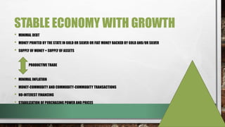 STABLE ECONOMY WITH GROWTH
• MINIMAL DEBT
• MONEY PRINTED BY THE STATE IN GOLD OR SILVER OR FIAT MONEY BACKED BY GOLD AND/OR SILVER
• SUPPLY OF MONEY = SUPPLY OF ASSETS
PRODUCTIVE TRADE
• MINIMAL INFLATION
• MONEY-COMMODITY AND COMMODITY-COMMODITY TRANSACTIONS
• NO-INTEREST FINANCING
• STABILIZATION OF PURCHASING POWER AND PRICES
 