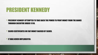 PRESIDENT KENNEDY
• PRESIDENT KENNEDY ATTEMPTED TO TAKE BACK THE POWER TO PRINT MONEY FROM THE BANKS
THROUGH EXECUTIVE ORDER 11110.
• SILVER CERTIFICATES OR FIAT MONEY BACKED BY SILVER.
• IT WAS NEVER IMPLEMENTED.
 