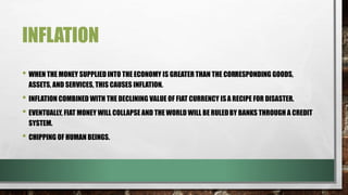 INFLATION
• WHEN THE MONEY SUPPLIED INTO THE ECONOMY IS GREATER THAN THE CORRESPONDING GOODS,
ASSETS, AND SERVICES, THIS CAUSES INFLATION.
• INFLATION COMBINED WITH THE DECLINING VALUE OF FIAT CURRENCY ISA RECIPE FOR DISASTER.
• EVENTUALLY, FIAT MONEY WILL COLLAPSE AND THE WORLD WILL BE RULEDBY BANKS THROUGH A CREDIT
SYSTEM.
• CHIPPING OF HUMAN BEINGS.
 