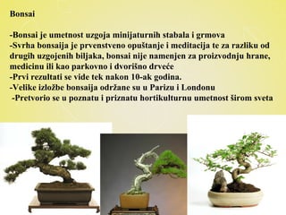 Bonsai
-Bonsai je umetnost uzgoja minijaturnih stabala i grmova
-Svrha bonsaija je prvenstveno opuštanje i meditacija te za razliku od
drugih uzgojenih biljaka, bonsai nije namenjen za proizvodnju hrane,
medicinu ili kao parkovno i dvorišno drveće
-Prvi rezultati se vide tek nakon 10-ak godina.
-Velike izložbe bonsaija održane su u Parizu i Londonu
-Pretvorio se u poznatu i priznatu hortikulturnu umetnost širom sveta
 