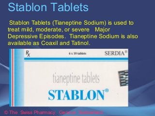 Stablon Tablets 
Stablon Tablets (Tianeptine Sodium) is used to 
treat mild, moderate, or severe Major 
Depressive Episodes. Tianeptine Sodium is also 
available as Coaxil and Tatinol. 
© The Swiss Pharmacy, Geneva Switzerland 
 