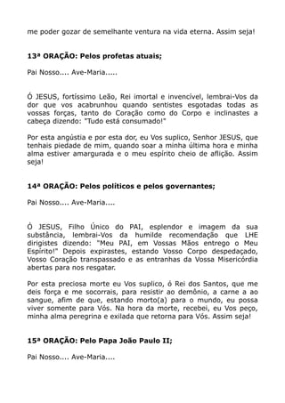 me poder gozar de semelhante ventura na vida eterna. Assim seja!
13ª ORAÇÃO: Pelos profetas atuais;
Pai Nosso.... Ave-Maria.....
Ó JESUS, fortíssimo Leão, Rei imortal e invencível, lembrai-Vos da
dor que vos acabrunhou quando sentistes esgotadas todas as
vossas forças, tanto do Coração como do Corpo e inclinastes a
cabeça dizendo: "Tudo está consumado!"
Por esta angústia e por esta dor, eu Vos suplico, Senhor JESUS, que
tenhais piedade de mim, quando soar a minha última hora e minha
alma estiver amargurada e o meu espírito cheio de aflição. Assim
seja!
14ª ORAÇÃO: Pelos políticos e pelos governantes;
Pai Nosso.... Ave-Maria....
Ó JESUS, Filho Único do PAI, esplendor e imagem da sua
substância, lembrai-Vos da humilde recomendação que LHE
dirigistes dizendo: "Meu PAI, em Vossas Mãos entrego o Meu
Espírito!" Depois expirastes, estando Vosso Corpo despedaçado,
Vosso Coração transpassado e as entranhas da Vossa Misericórdia
abertas para nos resgatar.
Por esta preciosa morte eu Vos suplico, ó Rei dos Santos, que me
deis força e me socorrais, para resistir ao demônio, a carne a ao
sangue, afim de que, estando morto(a) para o mundo, eu possa
viver somente para Vós. Na hora da morte, recebei, eu Vos peço,
minha alma peregrina e exilada que retorna para Vós. Assim seja!
15ª ORAÇÃO: Pelo Papa João Paulo II;
Pai Nosso.... Ave-Maria....
 