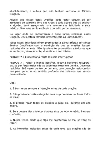 absolutamente, a outros que não tenham recitado as Minhas
Orações.
Aquele que disser estas Orações pode estar seguro de ser
associado ao supremo coro dos Anjos e todo aquele que as ensinar
a alguém, terá assegurado para sempre sua felicidade e seus
méritos. Sim, eles serão estáveis e durarão perpetuamente.
No lugar onde se encontrarem e onde forem recitadas essas
Orações, Deus estará também presente com as Suas Graças".
Todos esses privilégios foram prometidos a Santa Brígida por Nosso
Senhor Crucificado com a condição de que as orações fossem
recitadas diariamente. São, igualmente, prometidas a todos os que
as recitarem, devotamente, durante um ano inteiro.
PERGUNTA : É necessário recitá-las sem interrupção?
RESPOSTA : Faltar o menos possível. Todavia devemos recuperá-
las, se por força maior não as pudermos rezar em um dia. Devemos
recitá-las 365 vezes dentro de um ano, com devoção, esforçando-
nos para penetrar no sentido profundo das palavras que vamos
pronunciando.
OBS:
1. É bom rezar sempre a intenção antes de cada oração:
2. Não precisa ler este cabeçalho com as promessas de Jesus todos
os dias;
3. É preciso rezar todas as orações a cada dia, durante um ano
inteiro.
4. Se a pessoa vier a falecer durante este período, o mérito lhe será
conferido;
5. Nunca tenha medo que algo lhe acontecerá de mal se você as
rezar;
6. As intenções indicadas antes de cada uma das orações são de
 