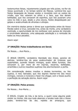 testemunhas falsas, injustamente julgado por três juízes, na flor da
Vossa juventude e no tempo solene da Páscoa. Lembrai-Vos que
fostes despojado de Vossas vestes e revestido com as vestes da
irrisão, que Vos velaram os olhos e a face, que Vos deram
bofetadas, que Vos coroaram de espinhos, que Vos puseram uma
cana na mão e que, atado a uma coluna, fostes despedaçado por
golpes e acabrunhado de afrontas e ultrajes.
Em memória destas penas e dores que suportastes antes da Vossa
Paixão sobre a Cruz, concedei-me, antes da morte, uma verdadeira
contrição, a oportunidade de me confessar com pureza de intenção
e sinceridade absoluta, uma adequada satisfação e a remissão de
todos os meus pecados.
Assim seja!
2ª ORAÇÃO: Pelos trabalhadores em Geral;
Pai Nosso.... Ave-Maria...
Ó JESUS CRISTO, verdadeira liberdade dos Anjos, paraíso de
delícias, lembrai-Vos do peso acabrunhador de tristezas que
suportastes, quando Vossos inimigos, quais leões furiosos, Vos
cercaram e, por meio de mil injúrias, escarros, bofetadas,
arranhões e outros inauditos suplícios Vos atormentaram a porfia.
Em consideração destes insultos e destes tormentos, eu Vos
suplico, ó meu Salvador, que Vos digneis libertar-me dos meus
inimigos, visíveis e invisíveis e fazer-me chegar, com o Vosso auxílio
a perfeição da salvação eterna. Assim seja!
3ª ORAÇÃO: Pelos presos;
Pai Nosso... Ave-Maria....
Ó JESUS, Criador do Céu e da terra, a quem coisa alguma pode
conter ou limitar, Vós que tudo abarcais e tendes tudo sob o Vosso
poder, lembrai-Vos da dor, repleta de amargura, que
 