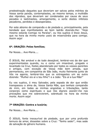 predestinação daqueles que deveriam ser salvos pelos méritos da
Vossa santa paixão, contemplastes, ao mesmo tempo, a multidão
dos réprobos, que deveriam ser condenados por causa de seus
pecados e lastimastes, amargamente, a sorte destes infelizes
pecadores, perdidos e desesperados.
Por este abismo de compaixão e de piedade e, principalmente, pela
bondade que manifestastes ao bom ladrão dizendo-lhe: "Hoje
mesmo estarás Comigo no Paraíso", eu Vos suplico ó Doce Jesus,
que na hora da minha morte useis de misericórdia para comigo.
Assim seja!
6ª. ORAÇÃO: Pelas famílias;
Pai Nosso... Ave-Maria....
Ó JESUS, Rei amável e de todo desejável, lembrai-vos da dor que
experimentastes quando, nu e como um miserável, pregado e
levantado na Cruz, fostes abandonado por todos os vossos parentes
e amigos, com exceção de Vossa mãe bem amada, que
permaneceu, em companhia de São João, muito fielmente junto de
Vós na agonia, lembrai-Vos que os entregastes um ao outro
dizendo: "Mulher eis aí o teu filho"! e a João: "Eis aí a tua Mãe!"
Eu vos suplico, ó meu Salvador, pela espada de dor que então
transpassou a alma de, Vossa Santa Mãe, que tenhais compaixão
de mim, em todas as minhas angústias e tribulações, tanto
corporais como espirituais e que Vos digneis assistir-me nas
provações que me sobrevierem, sobretudo na hora da minha
morte. Assim seja!
7ª ORAÇÃO: Contra a luxúria;
Pai Nosso... Ave-Maria....
Ó JESUS, fonte inexaurível de piedade, que por uma profunda
ternura de amor, dissestes sobre a Cruz: "Tenho sede!", mas sede
de salvação do gênero humano.
 