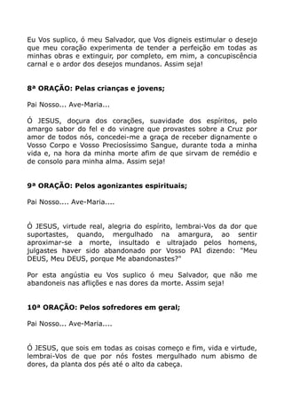 Eu Vos suplico, ó meu Salvador, que Vos digneis estimular o desejo
que meu coração experimenta de tender a perfeição em todas as
minhas obras e extinguir, por completo, em mim, a concupiscência
carnal e o ardor dos desejos mundanos. Assim seja!
8ª ORAÇÃO: Pelas crianças e jovens;
Pai Nosso... Ave-Maria...
Ó JESUS, doçura dos corações, suavidade dos espíritos, pelo
amargo sabor do fel e do vinagre que provastes sobre a Cruz por
amor de todos nós, concedei-me a graça de receber dignamente o
Vosso Corpo e Vosso Preciosíssimo Sangue, durante toda a minha
vida e, na hora da minha morte afim de que sirvam de remédio e
de consolo para minha alma. Assim seja!
9ª ORAÇÃO: Pelos agonizantes espirituais;
Pai Nosso.... Ave-Maria....
Ó JESUS, virtude real, alegria do espírito, lembrai-Vos da dor que
suportastes, quando, mergulhado na amargura, ao sentir
aproximar-se a morte, insultado e ultrajado pelos homens,
julgastes haver sido abandonado por Vosso PAI dizendo: "Meu
DEUS, Meu DEUS, porque Me abandonastes?"
Por esta angústia eu Vos suplico ó meu Salvador, que não me
abandoneis nas aflições e nas dores da morte. Assim seja!
10ª ORAÇÃO: Pelos sofredores em geral;
Pai Nosso... Ave-Maria....
Ó JESUS, que sois em todas as coisas começo e fim, vida e virtude,
lembrai-Vos de que por nós fostes mergulhado num abismo de
dores, da planta dos pés até o alto da cabeça.
 