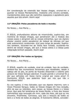 Em consideração da extensão das Vossas chagas, ensinai-me a
guardar os Vossos Mandamentos, mediante uma sincera caridade,
mandamentos estes que são caminhos espaçosos e agradáveis para
aqueles que Vos amam. Assim seja!
11ª ORAÇÃO: Pelos pecadores de todo o mundo;
Pai Nosso.... Ave-Maria....
Ó JESUS, profundíssimo abismo de misericórdia, suplico-Vos, em
memória de Vossas Chagas, que penetraram até a medula dos
vossos ossos e atingiram até as vossas entranhas, que vos digneis
afastar esse(a) pobre pecador(a) do lodaçal de ofensas em que
está submerso(a) conduzindo- o(a) para longe do pecado. Suplico-
Vos também, esconder-me de Vossa face irritada, ocultando-me
dentro de Vossas chagas, até que a Vossa cólera e a Vossa justa
indignação tenham passado. Assim seja!
12ª ORAÇÃO: Por todas as Igrejas;
Pai Nosso.... Ave-Maria....
Ó JESUS, espelho de verdade, sinal de unidade, laço de caridade,
lembrai-Vos dos inumeráveis ferimentos que recebestes, desde a
cabeça até os pés, ao ponto de ficardes dilacerado e coberto pela
púrpura do Vosso Sangue adorável. Ó quão grande e universal foi a
dor que sofrestes em Vossa Carne virginal por nosso amor! Ó
Dulcíssimo JESUS, que poderíeis fazer por nós que não o
houvésseis feito?
Eu vos suplico, ó meu Salvador, que vos digneis imprimir, com o
Vosso Precioso Sangue, todas as Vossas chagas em meu coração,
afim de que eu relembre, sem cessar, as Vossas Dores e o Vosso
Amor. Que pela fiel lembrança da Vossa Paixão, o fruto dos Vossos
Sofrimentos seja renovado em mim, cada dia mais, até que eu me
encontre, finalmente, Convosco, que sois o tesouro de todos os
bens e a fonte de todas as alegrias. Ó Dulcíssimo JESUS, concedei-
 