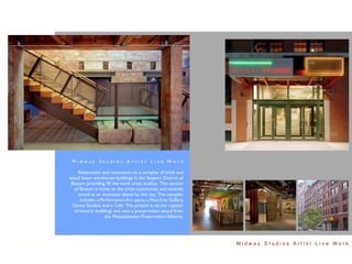 M i d w ay S t u d i o s A r t i s t L i ve Wo r k

     Restoration and renovation to a complex of brick and
wood beam warehouse buildings in the Seaport District of
 Boston, providing 90 live work artist studios. This section
   of Boston is home to the artist community and recently
     zoned as an innovation district by the city. The complex
      includes a Performance Art space, a Fine Arts Gallery,
  Dance Studios, and a Cafe. The project is on the register
  of historic buildings and won a preservation award from
                   the Massachusetts Preservation Alliance.




                                                                Midway Studios Artist Live Work
 