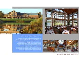 Victoria National Golf Club

       Clubhouse, Pro Shop, and Maintenance facility for the
  Victoria National Golf Club, a Championship PGA course
located on the site of a former stone quarry. The project is
       representative of a “mining” style of architecture and
     provides a dining space, locker rooms, multiple lounges,
      meeting rooms, and an apartment for the owner. The
         planning and siting of the golf course and members
 clubhouse, creates a substantial natural forest preserve for
  the community, and creates a water containment area and
         natural “rain garden” for green water management.



                                                                Victoria National Golf Club
 