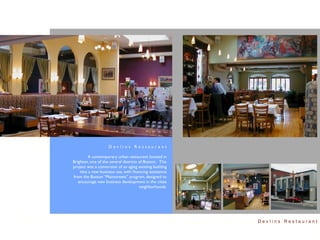 Devlins Restaurant

         A contemporary urban restaurant located in
Brighton, one of the several districts of Boston. This
project was a conversion of an aging existing building
    into a new business use, with ﬁnancing assistance
from the Boston “Mainstreets” program, designed to
   encourage new business development in the cities
                                       neighborhoods.




                                                         Devlins Restaurant
 