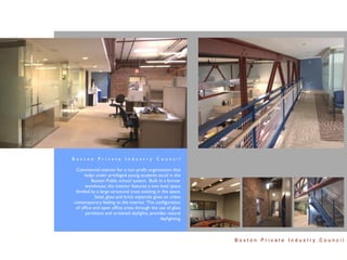 Boston Private Industry Council

 Commercial interior for a non proﬁt organization that
      helps under privileged young students excel in the
         Boston Public school system. Built in a former
      warehouse, the interior features a two level space
 divided by a large structural truss existing in the space.
           Steel, glass and brick materials gives an urban
contemporary feeling to the interior. The conﬁguration
 of ofﬁce and open ofﬁce areas through the use of glass
      partitions and screened skylights, provides natural
                                                daylighting.



                                                               Boston Private Industry Council
 
