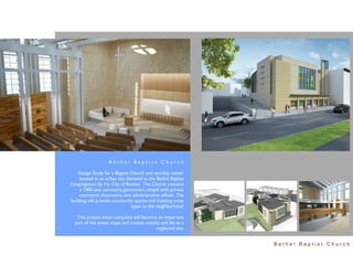Bethel Baptist Church

    Design Study for a Baptist Church and worship center
    located in an urban site donated to the Bethel Baptist
Congregation by the City of Boston. The Church contains
     a 1000 seat sanctuary, gymnasium, chapel with private
     courtyard, classrooms, and administrative ofﬁces. The
building will provide community spaces and meeting areas
                               open to the neighborhood.

   This project when complete will become an important
  part of the street scape and creates activity and life to a
                                             neglected site.


                                                                Bethel Baptist Church
 