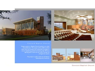 Concord Baptist Church

Design study for a Baptist Church located in an urban
   brownﬁeld site. The project will be LEED certiﬁed
Silver level and includes such sustainable strategies as
natural daylighting, geothermal heating, high efﬁciency
      lighting, green roofs, and rain water storage and
                                   management system.

           The project is under review by the Boston
                           Redevelopment Authority.




                                                           Concord Baptist Church
 