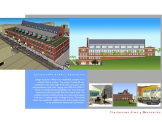 Charlestown Armory Renovation

  Design study for a Mixed Use residential complex in an
      unused military armory. This project creates 44 new
  residential units, both single level units and duplex units,
and townhouse style units ranging from 900 sf to 1500 sf .
  There is underground parking below the main level and
    townhouse units accessible from the lowest level. The
  project includes surface parking, two urban parks, green
 roofs and a “walking street” through the site. This street
unites two residential neighborhoods and provides access
               to the commercial section of Charlestown.



                                                                 Charlestown Armory Renovation
 