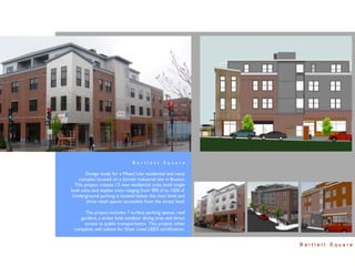 Bartlett Square

        Design study for a Mixed Use residential and retail
    complex located on a former industrial site in Boston.
  This project creates 13 new residential units, both single
level units and duplex units ranging from 900 sf to 1500 sf.
 Underground parking is located below the main level and
        three retail spaces accessible from the street level.

      The project includes 7 surface parking spaces, roof
    gardens, a street level outdoor dining area and direct
      access to public transportation. This project, when
  complete, will submit for Silver Level LEED certiﬁcation.


                                                                Bartlett Square
 