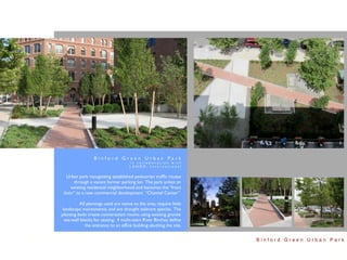Binford Green Urban Park
                                      In collaboration with
                                      LANDD, International


  Urban park recognizing established pedestrian trafﬁc routes
     through a vacant former parking lot. The park unites an
    existing residential neighborhood and becomes the “front
 door” to a new commercial development “Channel Center”.

          All plantings used are native to the area, require little
 landscape maintenance, and are drought tolerant species. The
planting beds create conversation rooms using existing granite
  sea-wall blocks for seating. 4 multi-stem River Birches deﬁne
             the entrance to an ofﬁce building abutting the site.


                                                                      Binford Green Urban Park
 