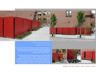 40 Channel Center
                                      In collaboration with
                                      LANDD, International


An urban park feature wall, serves to provide visual screening for
   several mechanical units and temporary recycling storage bins
   for 40 Channel Center (40CC), part of a larger development
                                 project called “Channel Center”.

    The strong red color adds visual interest to an existing urban
       park located adjacent to 40CC. Additionally, ornamental
   grasses, River Birch trees, and wood benches compliment and
  extend the existing urban park. Patterned holes located above
 the benches are ﬁlled with lighted acrylic panels and reference a
   unique lighting pattern existing on the historic 40CC building.

                                                                     40CC Screen Wall and Urban Park
 