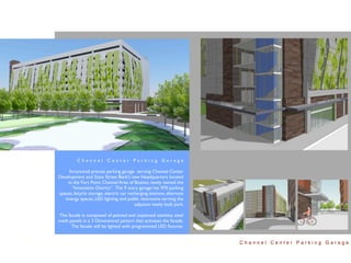 Channel Center Parking Garage

     Structured precast parking garage serving Channel Center
Development and State Street Bank’s new Headquarters located
    in the Fort Point Channel Area of Boston, newly named the
      “Innovation District”. The 9 story garage has 970 parking
spaces, bicycle storage, electric car recharging stations, alternate
   energy spaces, LED lighting and public restrooms serving the
                                         adjacent newly built park.

The facade is composed of painted and unpainted stainless steel
mesh panels in a 3 Dimensional pattern that activates the facade.
      The facade will be lighted with programmed LED ﬁxtures.


                                                                       Channel Center Parking Garage
 