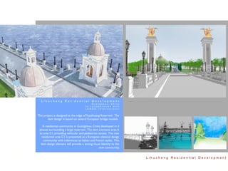 Lihucheng Residential Development
                                         Guangzhou, China
                                     In collaboration with
                                     LANDD, International


This project is designed at the edge of Yujazhuang Reservoir. The
        dam design is based on several European bridge models .

   A residential community in Guangzhou, China developed in 3
 phases surrounding a large reservoir. The dam connects area A
 to area C1, providing vehicular and pedestrian access. The new
  residential area C1 is presented as a European classical design
    community with references to Italian and French styles. This
  dam design element will provide a strong visual identity to the
                                                new community.


                                                                    Lihucheng Residential Development
 