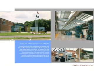 Dawson Manufacturing Company

  Located in a former fruit orchard, now an industrial park,
Dawson Manufacturing relocated from the American South
   East to the manufacturing center of Michigan. This new
facility provides a combination of manufacturing space and
        Administrative ofﬁces. The design solution provides
 natural daylighting to the factory areas, visual connections
       between manufacturing and administration as well as
     updated manufacturing presses and efﬁcient workﬂow.




                                                                Dawson Manufacturing
 