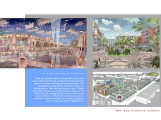 Heritage Commons Complex

   Mixed Use complex design including; ofﬁce space, retail
spaces, apartment housing, a service hotel, entertainment,
  daycare, structured parking, and open green space. This
       competition winning scheme revitalizes a section of
  Boston that has been declining during the past 15 years.
This design solution is provides a missing component and
   link to the City, bringing life and enterprise back to this
     section of Boston. This project provides an economic
 stimulus to a State owned site and energizes a neglected
                 yet very important Boston neighborhood.



                                                                 Heritage Commons Complex
 