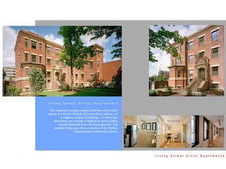 Irving Street Artist Apartments

 This restoration project creates artist live work studio
spaces in a former Catholic Convent that is still part of
          a religious campus of buildings. 12 ownership
    apartments are created in addition to work studios
        located separately from the living quarters. The
    complex brings new life to a section of the Malden,
                      Massachusetts commercial district.




                                                            Irving Street Artist Apartments
 