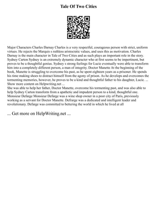 Tale Of Two Cities
Major Characters Charles Darnay Charles is a very respectful, courageous person with strict, uniform
virtues. He rejects the Marquis s ruthless aristocratic values, and uses this as motivation. Charles
Darnay is the main character in Tale of Two Cities and as such plays an important role in the story.
Sydney Carton Sydney is an extremely dynamic character who at first seems to be impertinent, but
proves to be a thoughtful genius. Sydney s strong feelings for Lucie eventually were able to transform
him into a completely different person, a man of integrity. Doctor Manette At the beginning of the
book, Manette is struggling to overcome his past, as he spent eighteen years as a prisoner. He spends
his time making shoes to distract himself from the agony of prison. As he develops and overcomes the
tormenting memories, however, he proves to be a kind and thoughtful father to his daughter, Lucie. ...
Show more content on Helpwriting.net ...
She was able to help her father, Doctor Manette, overcome his tormenting past, and was also able to
help Sydney Carton transform from a apathetic and impudent person to a kind, thoughtful one.
Monsieur Defarge Monsieur Defarge was a wine shop owner in a poor city of Paris, previously
working as a servant for Doctor Manette. Defrarge was a dedicated and intelligent leader and
revolutionary. Defarge was committed to bettering the world in which he lived at all
... Get more on HelpWriting.net ...
 