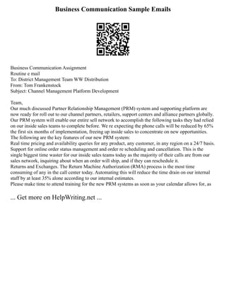 Business Communication Sample Emails
Business Communication Assignment
Routine e mail
To: District Management Team WW Distribution
From: Tom Frankenstock
Subject: Channel Management Platform Development
Team,
Our much discussed Partner Relationship Management (PRM) system and supporting platform are
now ready for roll out to our channel partners, retailers, support centers and alliance partners globally.
Our PRM system will enable our entire sell network to accomplish the following tasks they had relied
on our inside sales teams to complete before. We re expecting the phone calls will be reduced by 65%
the first six months of implementation, freeing up inside sales to concentrate on new opportunities.
The following are the key features of our new PRM system:
Real time pricing and availability queries for any product, any customer, in any region on a 24/7 basis.
Support for online order status management and order re scheduling and cancellation. This is the
single biggest time waster for our inside sales teams today as the majority of their calls are from our
sales network, inquiring about when an order will ship, and if they can reschedule it.
Returns and Exchanges. The Return Machine Authorization (RMA) process is the most time
consuming of any in the call center today. Automating this will reduce the time drain on our internal
staff by at least 35% alone according to our internal estimates.
Please make time to attend training for the new PRM systems as soon as your calendar allows for, as
... Get more on HelpWriting.net ...
 