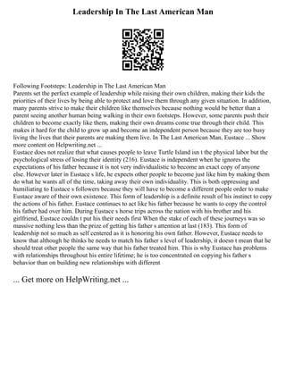 Leadership In The Last American Man
Following Footsteps: Leadership in The Last American Man
Parents set the perfect example of leadership while raising their own children, making their kids the
priorities of their lives by being able to protect and love them through any given situation. In addition,
many parents strive to make their children like themselves because nothing would be better than a
parent seeing another human being walking in their own footsteps. However, some parents push their
children to become exactly like them, making their own dreams come true through their child. This
makes it hard for the child to grow up and become an independent person because they are too busy
living the lives that their parents are making them live. In The Last American Man, Eustace ... Show
more content on Helpwriting.net ...
Eustace does not realize that what causes people to leave Turtle Island isn t the physical labor but the
psychological stress of losing their identity (216). Eustace is independent when he ignores the
expectations of his father because it is not very individualistic to become an exact copy of anyone
else. However later in Eustace s life, he expects other people to become just like him by making them
do what he wants all of the time, taking away their own individuality. This is both oppressing and
humiliating to Eustace s followers because they will have to become a different people order to make
Eustace aware of their own existence. This form of leadership is a definite result of his instinct to copy
the actions of his father. Eustace continues to act like his father because he wants to copy the control
his father had over him. During Eustace s horse trips across the nation with his brother and his
girlfriend, Eustace couldn t put his their needs first When the stake of each of these journeys was so
massive nothing less than the prize of getting his father s attention at last (183). This form of
leadership not so much as self centered as it is honoring his own father. However, Eustace needs to
know that although he thinks he needs to match his father s level of leadership, it doesn t mean that he
should treat other people the same way that his father treated him. This is why Eustace has problems
with relationships throughout his entire lifetime; he is too concentrated on copying his father s
behavior than on building new relationships with different
... Get more on HelpWriting.net ...
 