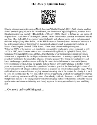 The Obesity Epidemic Essay
Obesity rates are soaring throughout North America (What Is Obesity?, 2013). With obesity reaching
almost epidemic proportions in the United States, and the threat of a global epidemic, we must watch
this alarming increase carefully ( Health Risks of Obesity, 2013). Obesity is defined as: ...an excess of
adipose tissue... (A Report of the Surgeon General, 2014). The two most common measures of obesity
are Body Mass Index (BMI is a ratio of weight to height) and relative weight index, such as percent
desirable weight (Body Mass Index , 2013). BMI is the most frequently used measure of obesity as it
has a strong correlation with more direct measures of adiposity, such as underwater weighing (A
Report of the Surgeon General, 2013). Some ... Show more content on Helpwriting.net ...
With over 22.5% of the current U.S. population considered to be clinically obese, compared to only
14.5% in 1980, there does not seem to be a cessation of this epidemic in sight (Hill Peters, 1998).
Goran and Weisners (2000) proposal that ... the inherently lower resting metabolic rate in women
versus men is responsible for the higher adiposity rates in women... is wanting, especially since the
potentially modifiable factors of; less physical strength, less daily free living physical activity, and
lower total energy expenditure are more likely the cause of the differences in observed adiposity
between men and women. Since our genetic makeup has not appreciably changed in the last twenty
years, we cannot strictly attribute the explosion of obesity to genetics. As these biological causes of
obesity are disproved, a focus on the environment as a reason for obesity is taking centre stage. With a
multitude of environmental factors playing an ever increasing role in the reasons for obesity, it is hard
to focus on one reason as the root cause of obesity. Ever decreasing levels of physical activity, married
with poor dietary habits are two likely causes of the obesity epidemic. Samaras et al. (1999) concluded
that physical activity is the strongest environmental influence on total body fat mass in healthy middle
aged women. An inverse relationship was clearly apparent between physical activity and total body
and
... Get more on HelpWriting.net ...
 