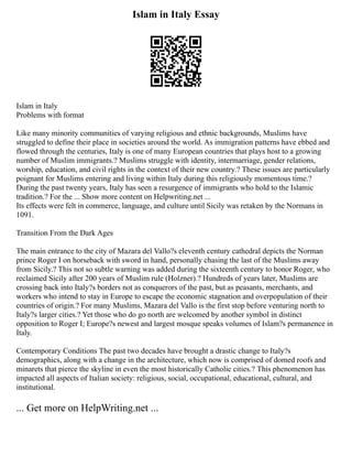 Islam in Italy Essay
Islam in Italy
Problems with format
Like many minority communities of varying religious and ethnic backgrounds, Muslims have
struggled to define their place in societies around the world. As immigration patterns have ebbed and
flowed through the centuries, Italy is one of many European countries that plays host to a growing
number of Muslim immigrants.? Muslims struggle with identity, intermarriage, gender relations,
worship, education, and civil rights in the context of their new country.? These issues are particularly
poignant for Muslims entering and living within Italy during this religiously momentous time.?
During the past twenty years, Italy has seen a resurgence of immigrants who hold to the Islamic
tradition.? For the ... Show more content on Helpwriting.net ...
Its effects were felt in commerce, language, and culture until Sicily was retaken by the Normans in
1091.
Transition From the Dark Ages
The main entrance to the city of Mazara del Vallo?s eleventh century cathedral depicts the Norman
prince Roger I on horseback with sword in hand, personally chasing the last of the Muslims away
from Sicily.? This not so subtle warning was added during the sixteenth century to honor Roger, who
reclaimed Sicily after 200 years of Muslim rule (Holzner).? Hundreds of years later, Muslims are
crossing back into Italy?s borders not as conquerors of the past, but as peasants, merchants, and
workers who intend to stay in Europe to escape the economic stagnation and overpopulation of their
countries of origin.? For many Muslims, Mazara del Vallo is the first stop before venturing north to
Italy?s larger cities.? Yet those who do go north are welcomed by another symbol in distinct
opposition to Roger I; Europe?s newest and largest mosque speaks volumes of Islam?s permanence in
Italy.
Contemporary Conditions The past two decades have brought a drastic change to Italy?s
demographics, along with a change in the architecture, which now is comprised of domed roofs and
minarets that pierce the skyline in even the most historically Catholic cities.? This phenomenon has
impacted all aspects of Italian society: religious, social, occupational, educational, cultural, and
institutional.
... Get more on HelpWriting.net ...
 