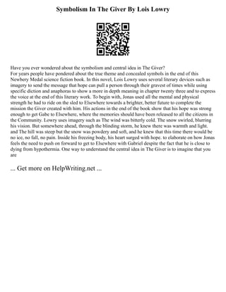 Symbolism In The Giver By Lois Lowry
Have you ever wondered about the symbolism and central idea in The Giver?
For years people have pondered about the true theme and concealed symbols in the end of this
Newbery Medal science fiction book. In this novel, Lois Lowry uses several literary devices such as
imagery to send the message that hope can pull a person through their gravest of times while using
specific diction and anaphoras to show a more in depth meaning in chapter twenty three and to express
the voice at the end of this literary work. To begin with, Jonas used all the mental and physical
strength he had to ride on the sled to Elsewhere towards a brighter, better future to complete the
mission the Giver created with him. His actions in the end of the book show that his hope was strong
enough to get Gabe to Elsewhere, where the memories should have been released to all the citizens in
the Community. Lowry uses imagery such as The wind was bitterly cold. The snow swirled, blurring
his vision. But somewhere ahead, through the blinding storm, he knew there was warmth and light.
and The hill was steep but the snow was powdery and soft, and he knew that this time there would be
no ice, no fall, no pain. Inside his freezing body, his heart surged with hope. to elaborate on how Jonas
feels the need to push on forward to get to Elsewhere with Gabriel despite the fact that he is close to
dying from hypothermia. One way to understand the central idea in The Giver is to imagine that you
are
... Get more on HelpWriting.net ...
 