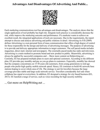 Advantages And Disadvantages Of Advertising And Public...
Each marketing communications tool has advantages and disadvantages. The analysis shows that the
single application of tool probably has high risk. Integrate tools practice is considerably decrease the
risk, while improve the marketing outcome and performance. If a marketer wants to achieve an
excellent result, the integrated applications of tools are necessary. Due to the requirements, the report
attempt to discuss and analyse advertising and public relations in detail. Advertising As Fill (2009)
defines Advertising is a non personal form of mass communication that offers a high degree of control
for those responsible for the design and delivery of advertising messages. The purpose of advertising
is to provide and delivery appropriate information to target customers. The self paced media includes
magazines, direct mail, internet and newspapers. The externally paced media has radio and television.
Advertising is a main method to promote brand and new product to public. Meanwhile, advertising is
always be applied by successful companies and ... Show more content on Helpwriting.net ...
Currently, EE has prepared multiple plans to users and optional customers. According to the different
plan, EE provides pay monthly and pay as you go plans to customers. Especially, monthly has showed
that the company concentrates on 15 50 years old customers, from young generations to mid age
people who prefer high quality mobile network speed. Hence, EE continues to build 4G network base
stations hoping to cover whole area of UK. The strategy is suit for travellers because the large
coverage provides stable and large scale network service. Travellers considerably feel safe when
cellphone has signal at everywhere. In addition, EE designed a strategy for city based business (EE,
2013). EE lunched a range of service, such as voice recording for high security mobility
... Get more on HelpWriting.net ...
 