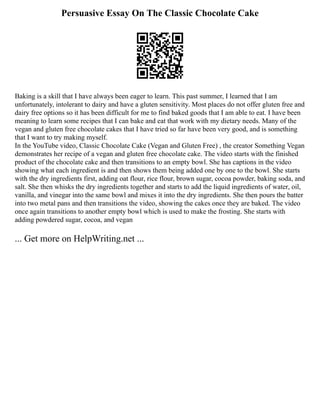 Persuasive Essay On The Classic Chocolate Cake
Baking is a skill that I have always been eager to learn. This past summer, I learned that I am
unfortunately, intolerant to dairy and have a gluten sensitivity. Most places do not offer gluten free and
dairy free options so it has been difficult for me to find baked goods that I am able to eat. I have been
meaning to learn some recipes that I can bake and eat that work with my dietary needs. Many of the
vegan and gluten free chocolate cakes that I have tried so far have been very good, and is something
that I want to try making myself.
In the YouTube video, Classic Chocolate Cake (Vegan and Gluten Free) , the creator Something Vegan
demonstrates her recipe of a vegan and gluten free chocolate cake. The video starts with the finished
product of the chocolate cake and then transitions to an empty bowl. She has captions in the video
showing what each ingredient is and then shows them being added one by one to the bowl. She starts
with the dry ingredients first, adding oat flour, rice flour, brown sugar, cocoa powder, baking soda, and
salt. She then whisks the dry ingredients together and starts to add the liquid ingredients of water, oil,
vanilla, and vinegar into the same bowl and mixes it into the dry ingredients. She then pours the batter
into two metal pans and then transitions the video, showing the cakes once they are baked. The video
once again transitions to another empty bowl which is used to make the frosting. She starts with
adding powdered sugar, cocoa, and vegan
... Get more on HelpWriting.net ...
 