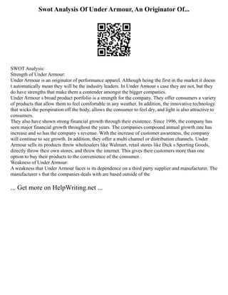 Swot Analysis Of Under Armour, An Originator Of...
SWOT Analysis:
Strength of Under Armour:
Under Armour is an originator of performance apparel. Although being the first in the market it doesn
t automatically mean they will be the industry leaders. In Under Armour s case they are not, but they
do have strengths that make them a contender amongst the bigger companies.
Under Armour s broad product portfolio is a strength for the company. They offer consumers a variety
of products that allow them to feel comfortable in any weather. In addition, the innovative technology
that wicks the perspiration off the body, allows the consumer to feel dry, and light is also attractive to
consumers.
They also have shown strong financial growth through their existence. Since 1996, the company has
seen major financial growth throughout the years. The companies compound annual growth rate has
increase and so has the company s revenue. With the increase of customer awareness, the company
will continue to see growth. In addition, they offer a multi channel or distribution channels. Under
Armour sells its products throw wholesalers like Walmart, retail stores like Dick s Sporting Goods,
directly throw their own stores, and throw the internet. This gives their customers more than one
option to buy their products to the convenience of the consumer.
Weakness of Under Armour:
A weakness that Under Armour faces is its dependence on a third party supplier and manufacturer. The
manufacturer s that the companies deals with are based outside of the
... Get more on HelpWriting.net ...
 
