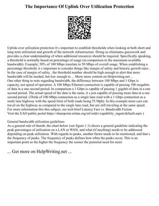 The Importance Of Uplink Over Utilization Protection
Uplink over utilization protection It s important to establish thresholds when looking at both short and
long term utilization and growth of the network infrastructure. Doing so eliminates guesswork and
provides a clear understanding of when additional resources should be required. Specifically speaking,
a threshold is normally based on percentage of usage (in comparison to the maximum available
bandwidth). Example; 50% of 100 Mbps translate to 50 Mbps of overall usage. When establishing a
percentage threshold, it s important to consider things like margin of safety and historic growth rates .
In the case of margin of safety , the threshold number should be high enough to alert that more
bandwidth will be needed, but low enough to ... Show more content on Helpwriting.net ...
One other thing to note regarding bandwidth, the difference between 100 Mbps and 1 Gbps is
capacity, not speed of operation. A 100 Mbps Ethernet connection is capable of passing 100 megabits
of data in a one second period. In comparison a 1 Gbps is capable of passing 1 gigabit of data in a one
second period. The actual speed of the data is the same, it s just capable of passing more data in a one
second period. (Think of 100 Mbps connection as a single lane road with a 1 Gbps connection as a
multi lane highway with the speed limit of both roads being 55 Mph). In this example more cars can
travel on the highway as compared to the single lane road, but are still traveling at the same speed.
For more information this this subject, see tech brief Latency Fact vs. Bandwidth Fiction
Visit the EAO public portal https://sharepoint.etslan.org/srt/srtdiv/capability_mgmt/default.aspx )
General bandwidth utilization guidelines
As a general rule of thumb, the chart below (see figure 1.1) shows a general guideline indicating the
peak percentages of utilization on a LAN or WAN, and what (if anything) needs to be addressed
depending on peak utilization. With regards to peaks, another factor needs to be mentioned, and that s
the frequency of peaks. The frequency of peaks defines how often the peaks occur. This is an
important point as the higher the frequency the sooner the potential need for more
... Get more on HelpWriting.net ...
 