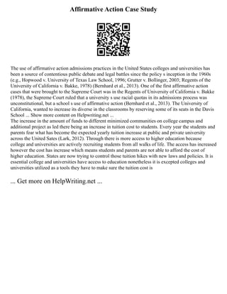 Affirmative Action Case Study
The use of affirmative action admissions practices in the United States colleges and universities has
been a source of contentious public debate and legal battles since the policy s inception in the 1960s
(e.g., Hopwood v. University of Texas Law School, 1996; Grutter v. Bollinger, 2003; Regents of the
University of California v. Bakke, 1978) (Bernhard et al., 2013). One of the first affirmative action
cases that were brought to the Supreme Court was in the Regents of University of California v. Bakke
(1978), the Supreme Court ruled that a university s use racial quotas in its admissions process was
unconstitutional, but a school s use of affirmative action (Bernhard et al., 2013). The University of
California, wanted to increase its diverse in the classrooms by reserving some of its seats in the Davis
School ... Show more content on Helpwriting.net ...
The increase in the amount of funds to different minimized communities on college campus and
additional project as led there being an increase in tuition cost to students. Every year the students and
parents fear what has become the expected yearly tuition increase at public and private university
across the United Sates (Lark, 2012). Through there is more access to higher education because
college and universities are actively recruiting students from all walks of life. The access has increased
however the cost has increase which means students and parents are not able to afford the cost of
higher education. States are now trying to control those tuition hikes with new laws and policies. It is
essential college and universities have access to education nonetheless it is excepted colleges and
universities utilized as a tools they have to make sure the tuition cost is
... Get more on HelpWriting.net ...
 
