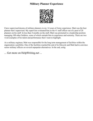 Military Planner Experience
I have supervised dozens of military planners in my 14 years of Army experience. Matt was the best
planner that I supervised. My supervisor evaluated him as the #1 staff officer out of a pool of 20
planners on his staff. In less than 4 months on the staff, Matt was promoted to a leadership position
managing 100 other Soldiers, some of which outrank him in experience and seniority. There are two
vivid examples of his talent and performance that I want to highlight.
As a military engineer, Matt was responsible for the long term management of facilities within the
organization s portfolio. One of the facilities reached the end of its lifecycle and Matt had to convince
senior military officers on several unpopular alternatives. In the end, using
... Get more on HelpWriting.net ...
 